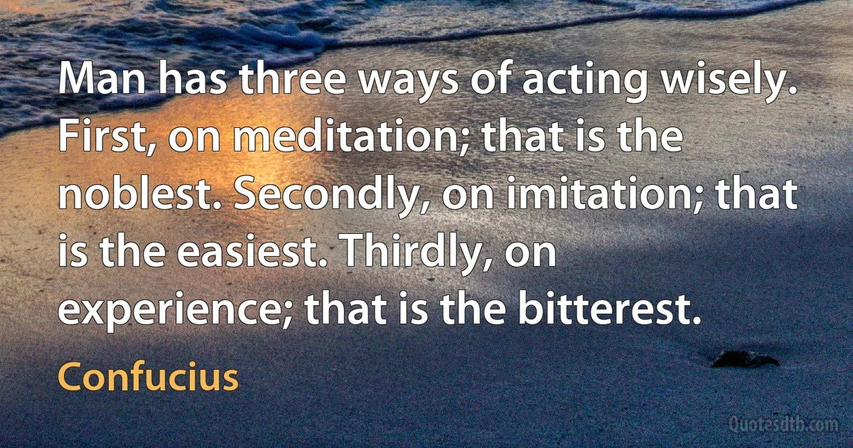 Man has three ways of acting wisely. First, on meditation; that is the noblest. Secondly, on imitation; that is the easiest. Thirdly, on experience; that is the bitterest. (Confucius)