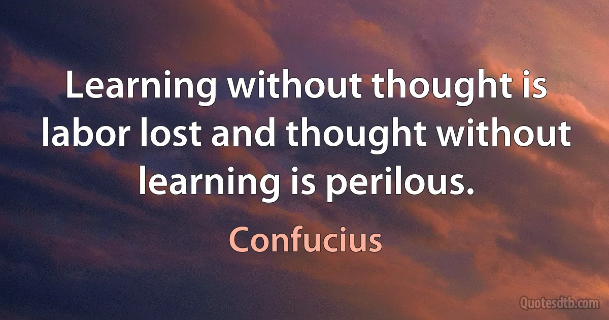 Learning without thought is labor lost and thought without learning is perilous. (Confucius)