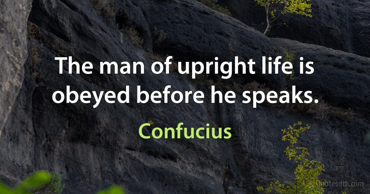 The man of upright life is obeyed before he speaks. (Confucius)