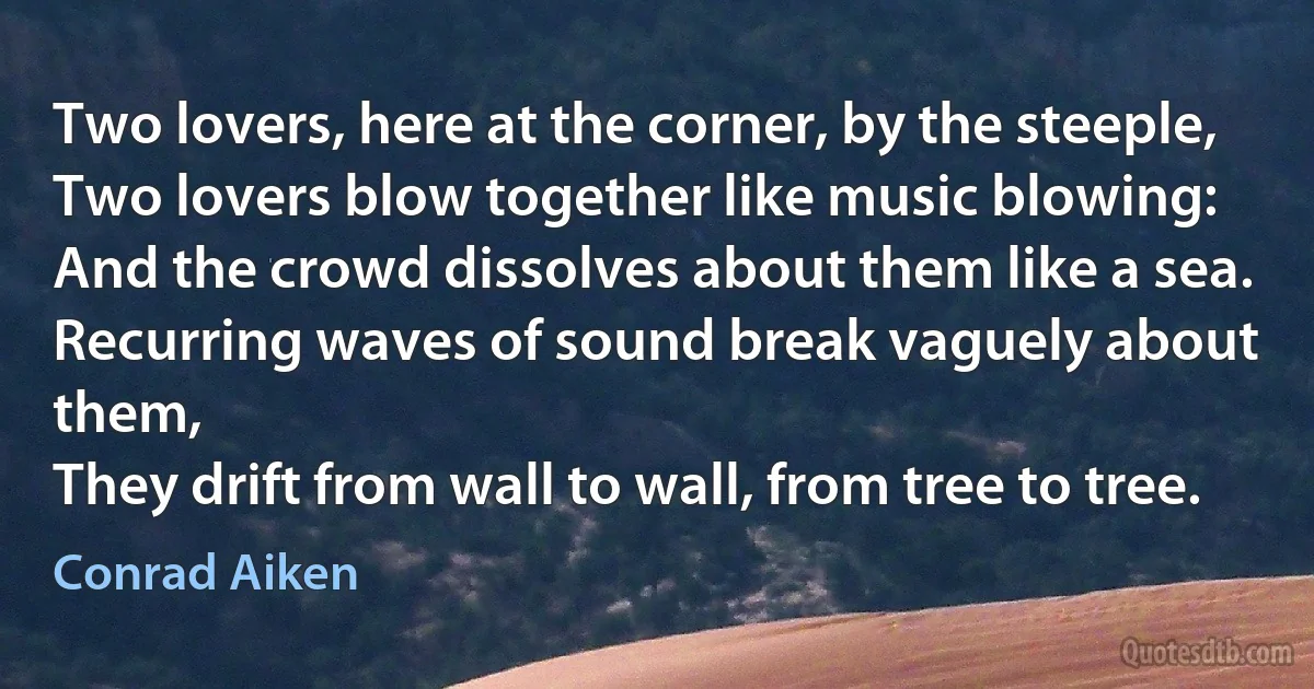 Two lovers, here at the corner, by the steeple,
Two lovers blow together like music blowing:
And the crowd dissolves about them like a sea.
Recurring waves of sound break vaguely about them,
They drift from wall to wall, from tree to tree. (Conrad Aiken)