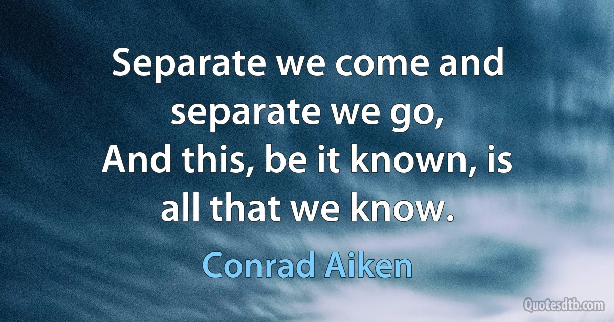 Separate we come and separate we go,
And this, be it known, is all that we know. (Conrad Aiken)