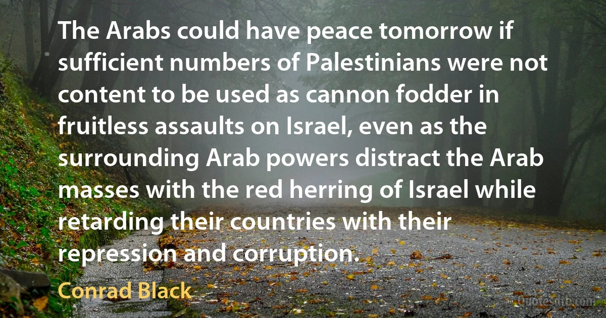 The Arabs could have peace tomorrow if sufficient numbers of Palestinians were not content to be used as cannon fodder in fruitless assaults on Israel, even as the surrounding Arab powers distract the Arab masses with the red herring of Israel while retarding their countries with their repression and corruption. (Conrad Black)