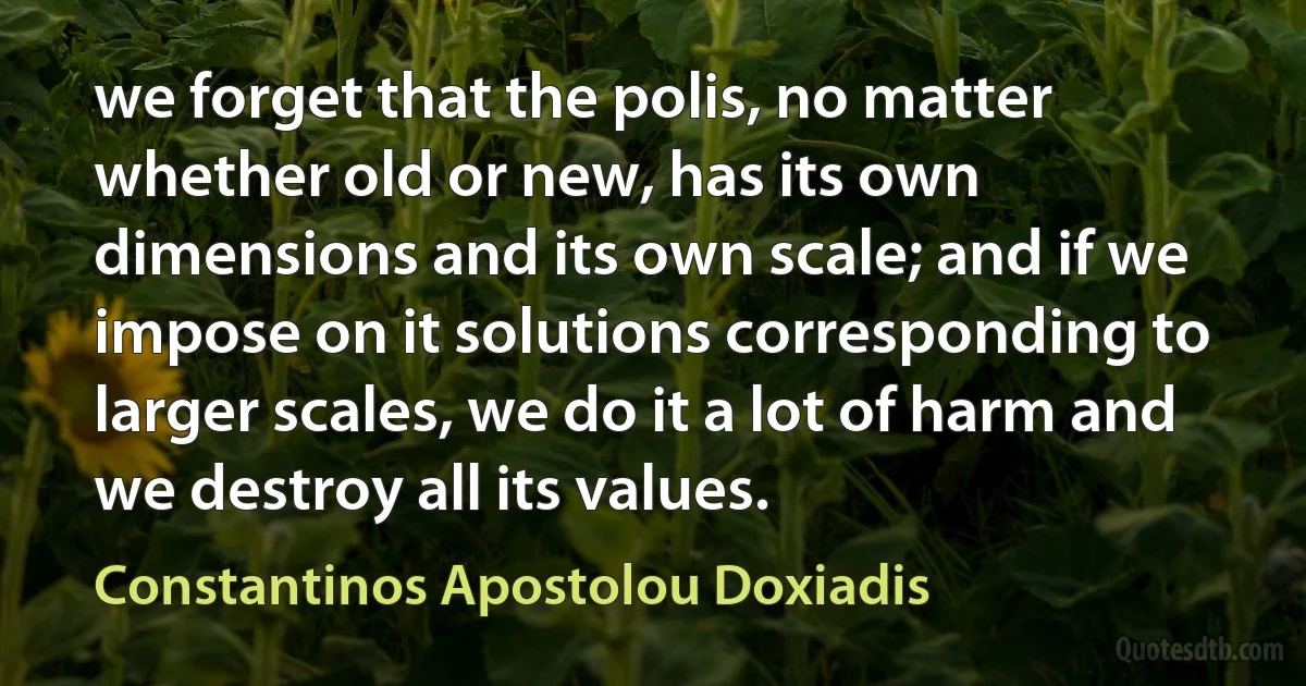 we forget that the polis, no matter whether old or new, has its own dimensions and its own scale; and if we impose on it solutions corresponding to larger scales, we do it a lot of harm and we destroy all its values. (Constantinos Apostolou Doxiadis)