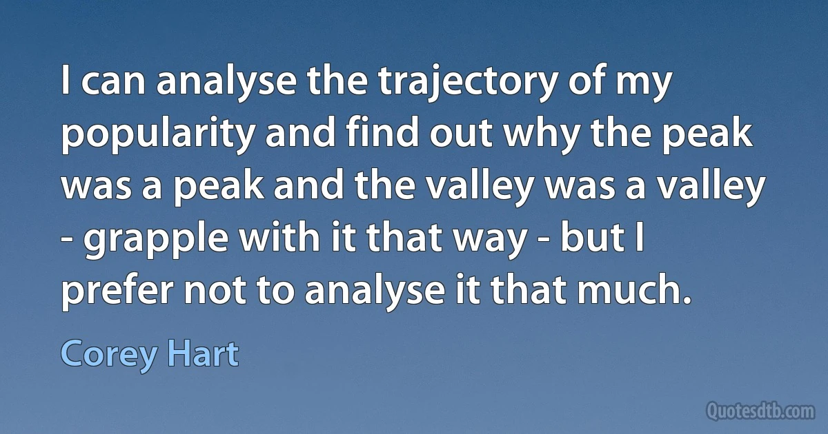 I can analyse the trajectory of my popularity and find out why the peak was a peak and the valley was a valley - grapple with it that way - but I prefer not to analyse it that much. (Corey Hart)