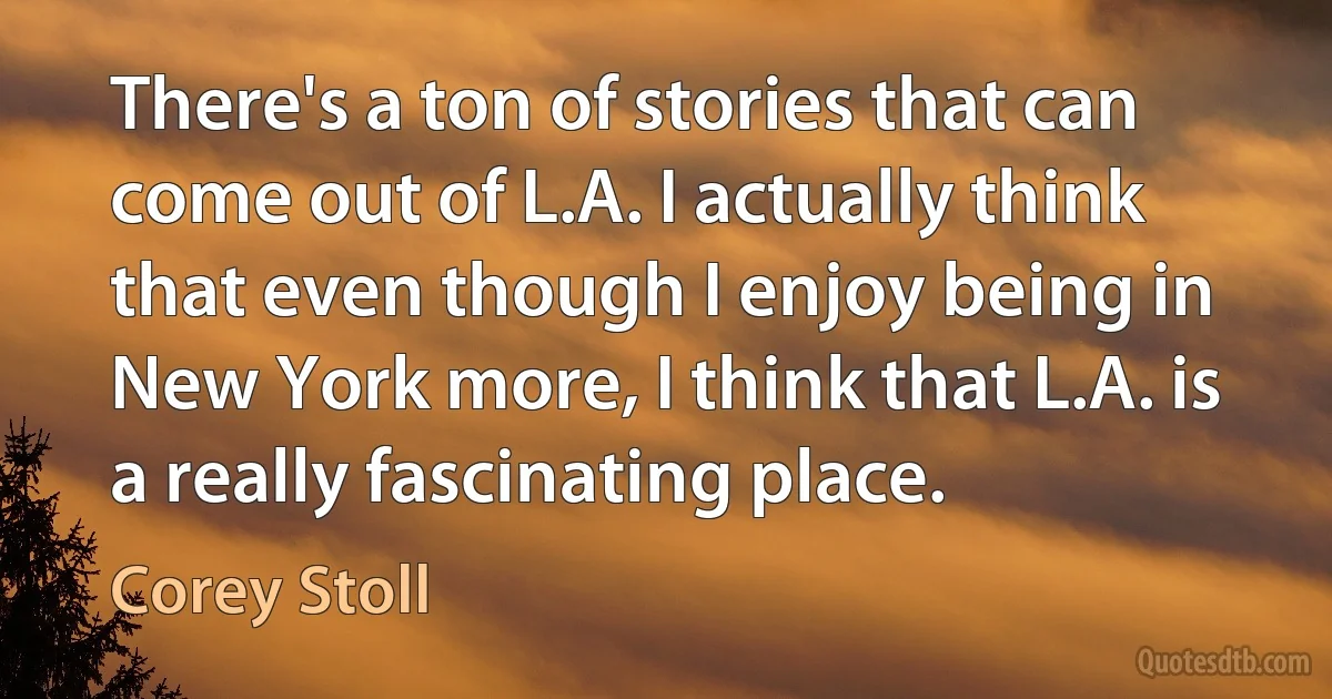 There's a ton of stories that can come out of L.A. I actually think that even though I enjoy being in New York more, I think that L.A. is a really fascinating place. (Corey Stoll)