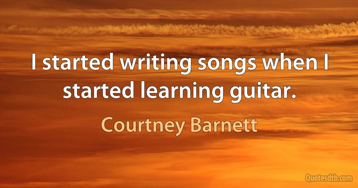 I started writing songs when I started learning guitar. (Courtney Barnett)