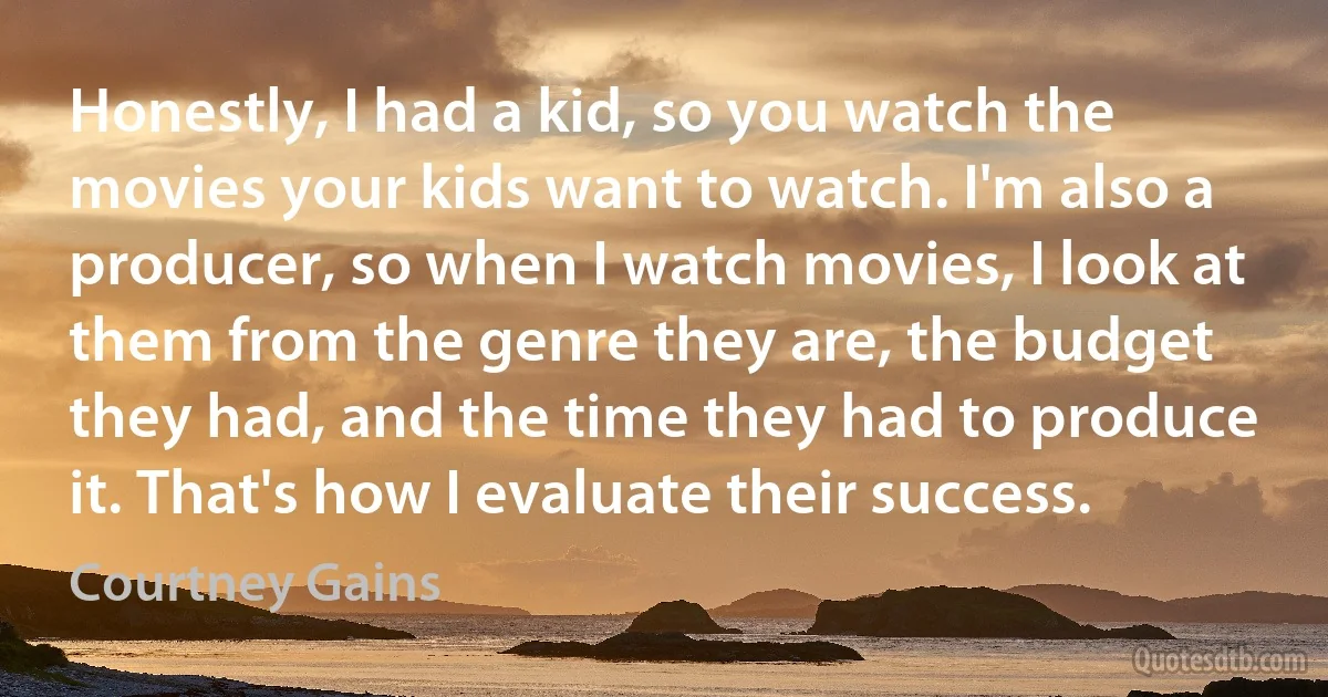 Honestly, I had a kid, so you watch the movies your kids want to watch. I'm also a producer, so when I watch movies, I look at them from the genre they are, the budget they had, and the time they had to produce it. That's how I evaluate their success. (Courtney Gains)