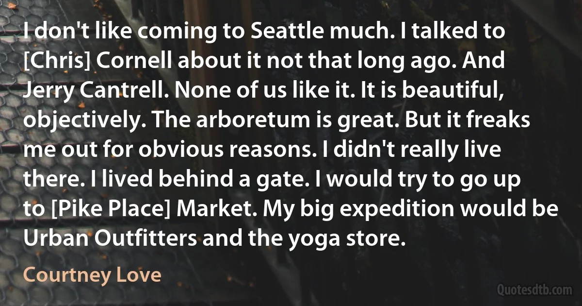 I don't like coming to Seattle much. I talked to [Chris] Cornell about it not that long ago. And Jerry Cantrell. None of us like it. It is beautiful, objectively. The arboretum is great. But it freaks me out for obvious reasons. I didn't really live there. I lived behind a gate. I would try to go up to [Pike Place] Market. My big expedition would be Urban Outfitters and the yoga store. (Courtney Love)