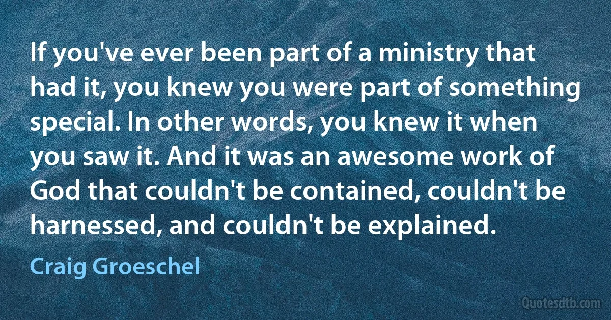 If you've ever been part of a ministry that had it, you knew you were part of something special. In other words, you knew it when you saw it. And it was an awesome work of God that couldn't be contained, couldn't be harnessed, and couldn't be explained. (Craig Groeschel)