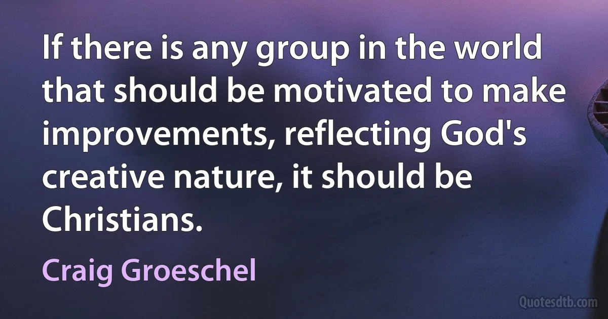 If there is any group in the world that should be motivated to make improvements, reflecting God's creative nature, it should be Christians. (Craig Groeschel)