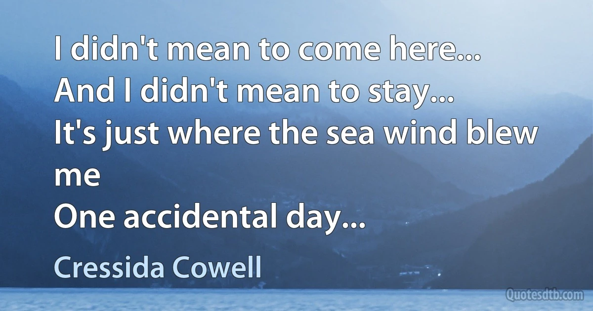 I didn't mean to come here...
And I didn't mean to stay...
It's just where the sea wind blew me
One accidental day... (Cressida Cowell)