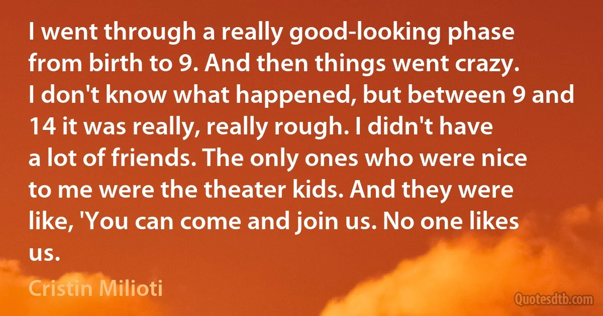 I went through a really good-looking phase from birth to 9. And then things went crazy. I don't know what happened, but between 9 and 14 it was really, really rough. I didn't have a lot of friends. The only ones who were nice to me were the theater kids. And they were like, 'You can come and join us. No one likes us. (Cristin Milioti)