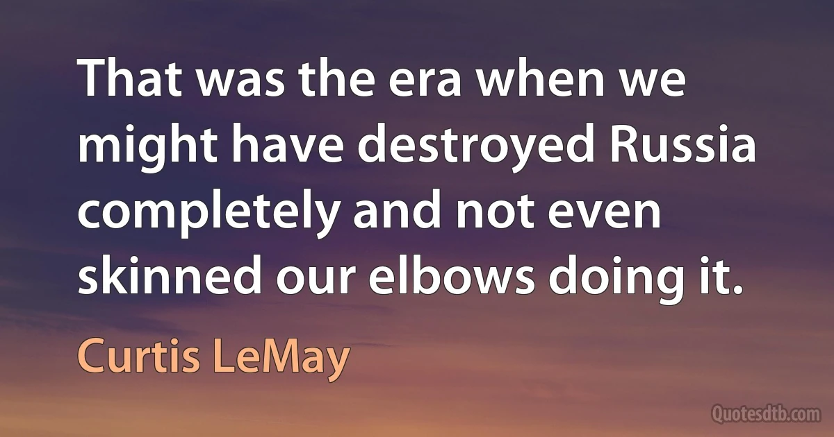 That was the era when we might have destroyed Russia completely and not even skinned our elbows doing it. (Curtis LeMay)