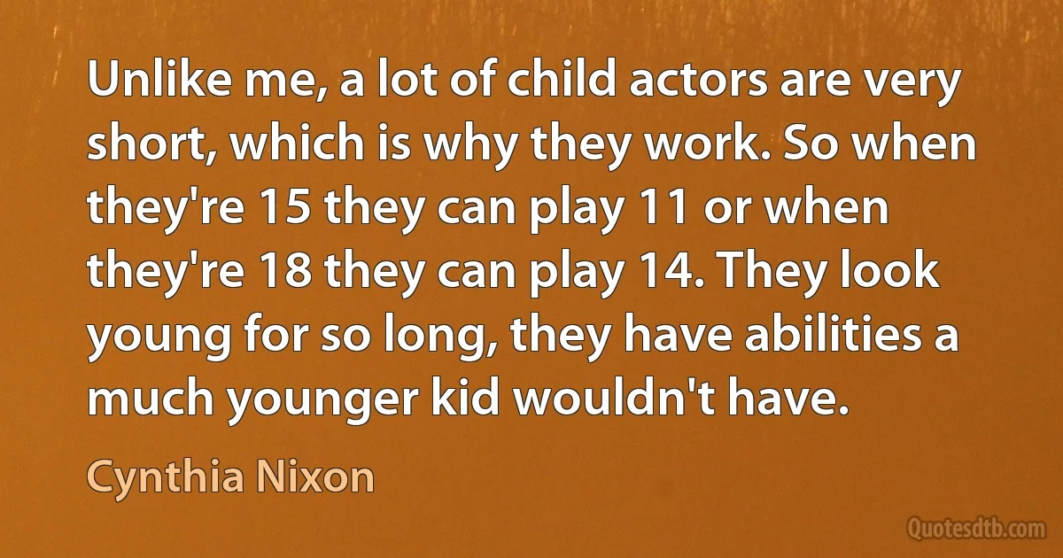 Unlike me, a lot of child actors are very short, which is why they work. So when they're 15 they can play 11 or when they're 18 they can play 14. They look young for so long, they have abilities a much younger kid wouldn't have. (Cynthia Nixon)