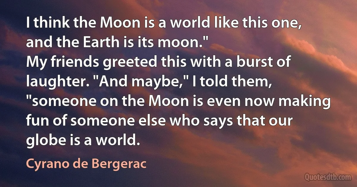 I think the Moon is a world like this one, and the Earth is its moon."
My friends greeted this with a burst of laughter. "And maybe," I told them, "someone on the Moon is even now making fun of someone else who says that our globe is a world. (Cyrano de Bergerac)