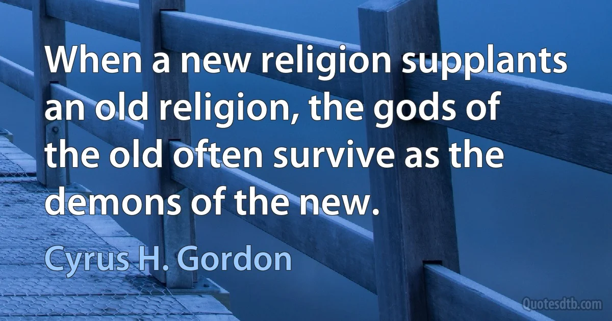 When a new religion supplants an old religion, the gods of the old often survive as the demons of the new. (Cyrus H. Gordon)