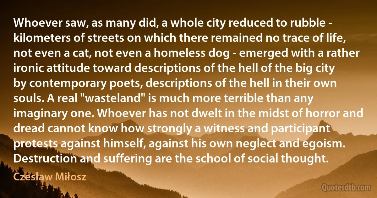 Whoever saw, as many did, a whole city reduced to rubble - kilometers of streets on which there remained no trace of life, not even a cat, not even a homeless dog - emerged with a rather ironic attitude toward descriptions of the hell of the big city by contemporary poets, descriptions of the hell in their own souls. A real "wasteland" is much more terrible than any imaginary one. Whoever has not dwelt in the midst of horror and dread cannot know how strongly a witness and participant protests against himself, against his own neglect and egoism. Destruction and suffering are the school of social thought. (Czesław Miłosz)