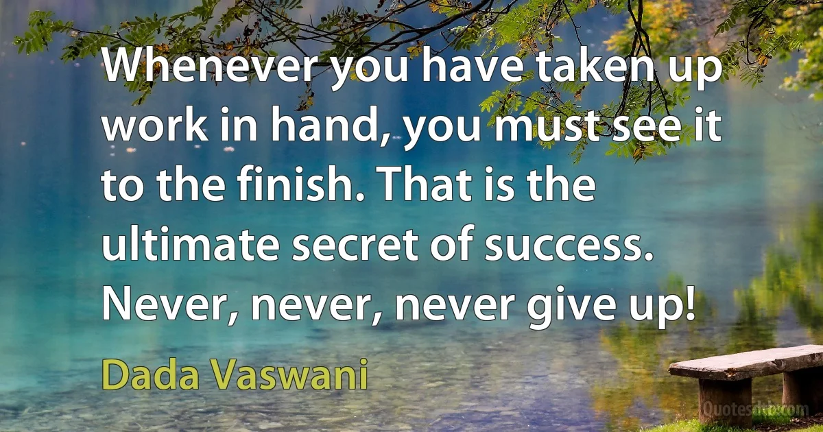 Whenever you have taken up work in hand, you must see it to the finish. That is the ultimate secret of success. Never, never, never give up! (Dada Vaswani)