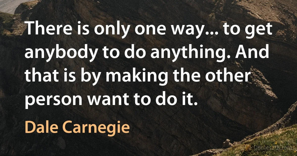 There is only one way... to get anybody to do anything. And that is by making the other person want to do it. (Dale Carnegie)