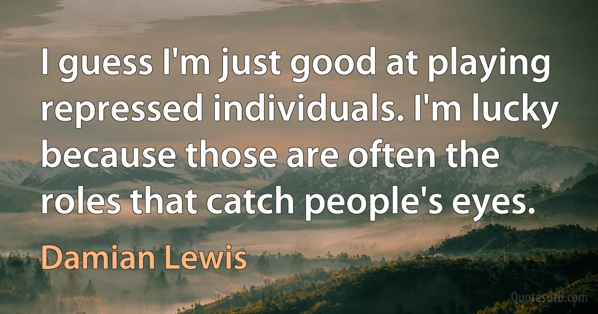 I guess I'm just good at playing repressed individuals. I'm lucky because those are often the roles that catch people's eyes. (Damian Lewis)