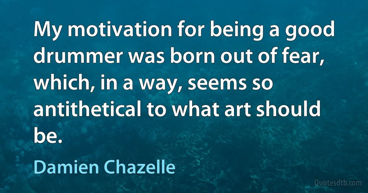 My motivation for being a good drummer was born out of fear, which, in a way, seems so antithetical to what art should be. (Damien Chazelle)