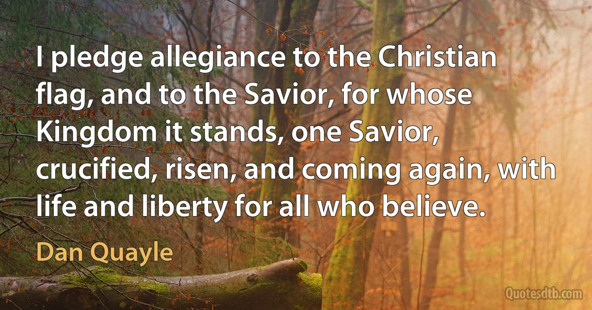 I pledge allegiance to the Christian flag, and to the Savior, for whose Kingdom it stands, one Savior, crucified, risen, and coming again, with life and liberty for all who believe. (Dan Quayle)