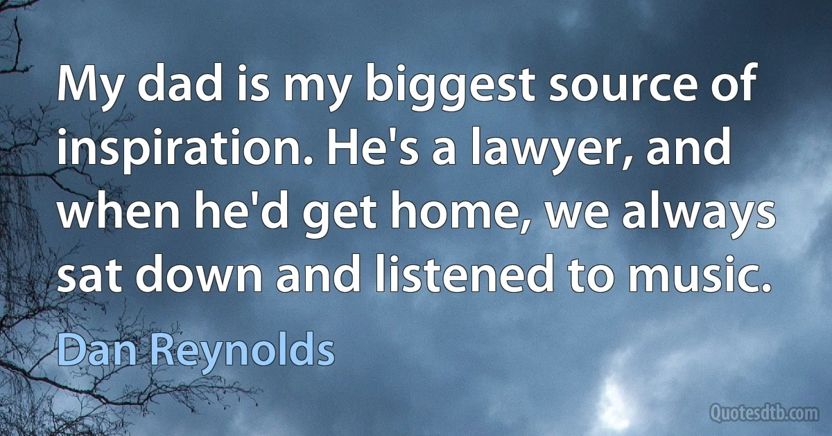 My dad is my biggest source of inspiration. He's a lawyer, and when he'd get home, we always sat down and listened to music. (Dan Reynolds)