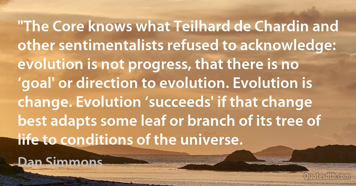 "The Core knows what Teilhard de Chardin and other sentimentalists refused to acknowledge: evolution is not progress, that there is no ‘goal' or direction to evolution. Evolution is change. Evolution ‘succeeds' if that change best adapts some leaf or branch of its tree of life to conditions of the universe. (Dan Simmons)