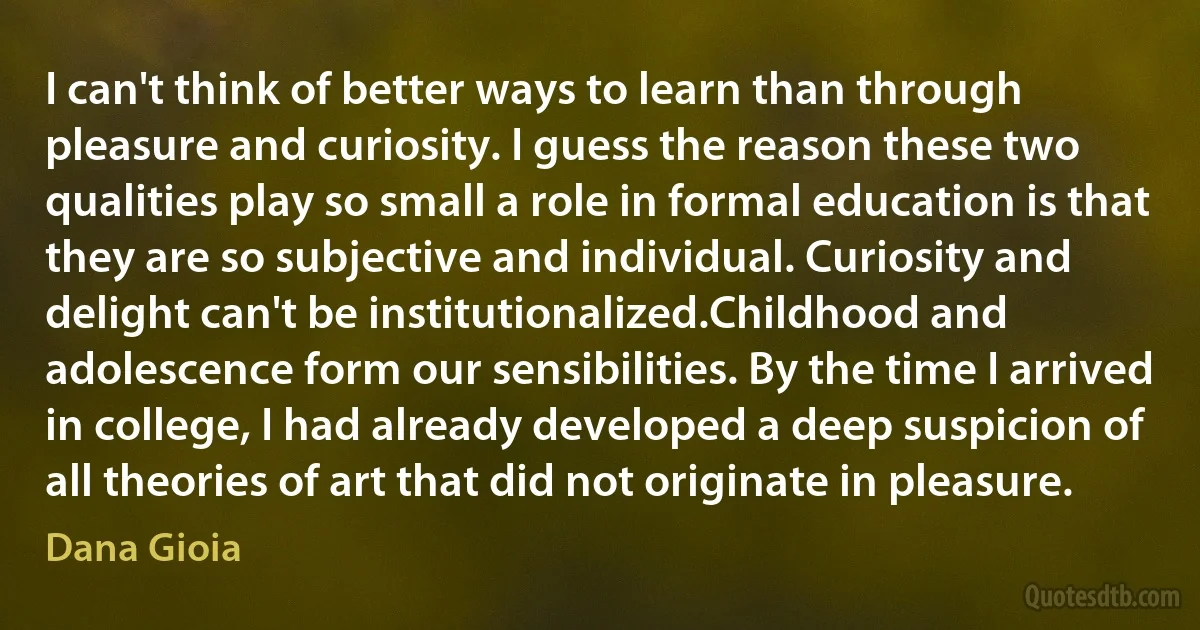 I can't think of better ways to learn than through pleasure and curiosity. I guess the reason these two qualities play so small a role in formal education is that they are so subjective and individual. Curiosity and delight can't be institutionalized.Childhood and adolescence form our sensibilities. By the time I arrived in college, I had already developed a deep suspicion of all theories of art that did not originate in pleasure. (Dana Gioia)