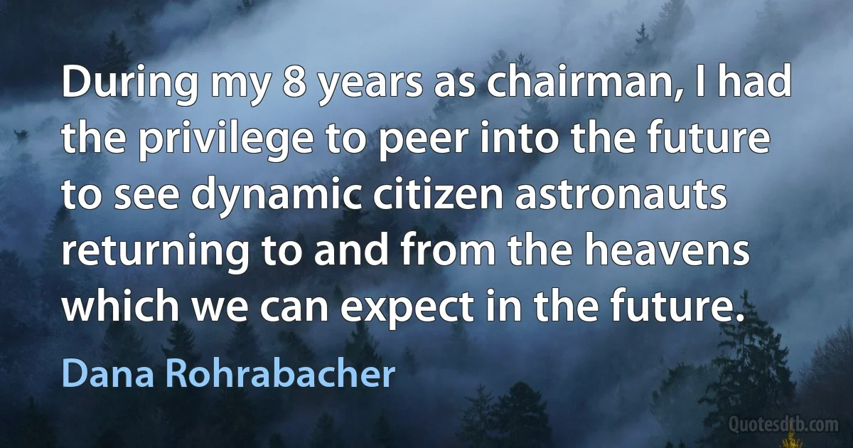 During my 8 years as chairman, I had the privilege to peer into the future to see dynamic citizen astronauts returning to and from the heavens which we can expect in the future. (Dana Rohrabacher)