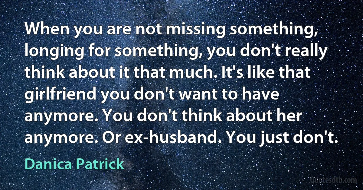 When you are not missing something, longing for something, you don't really think about it that much. It's like that girlfriend you don't want to have anymore. You don't think about her anymore. Or ex-husband. You just don't. (Danica Patrick)