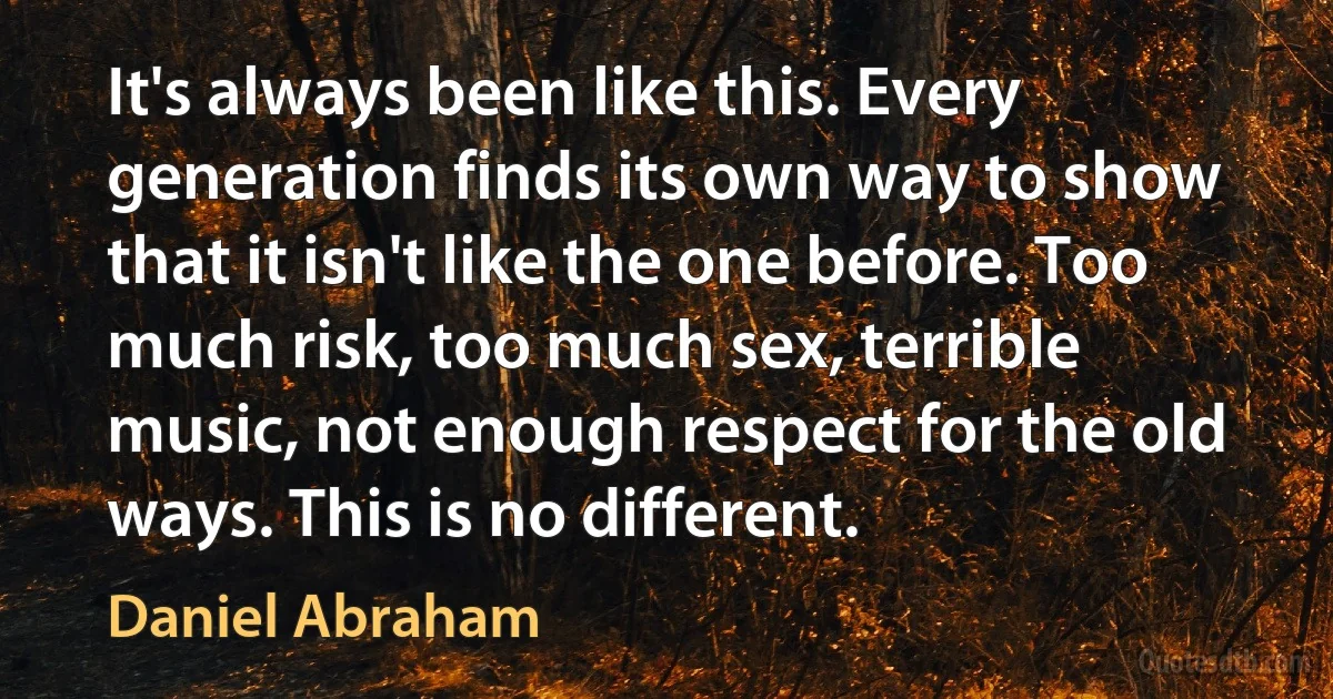 It's always been like this. Every generation finds its own way to show that it isn't like the one before. Too much risk, too much sex, terrible music, not enough respect for the old ways. This is no different. (Daniel Abraham)