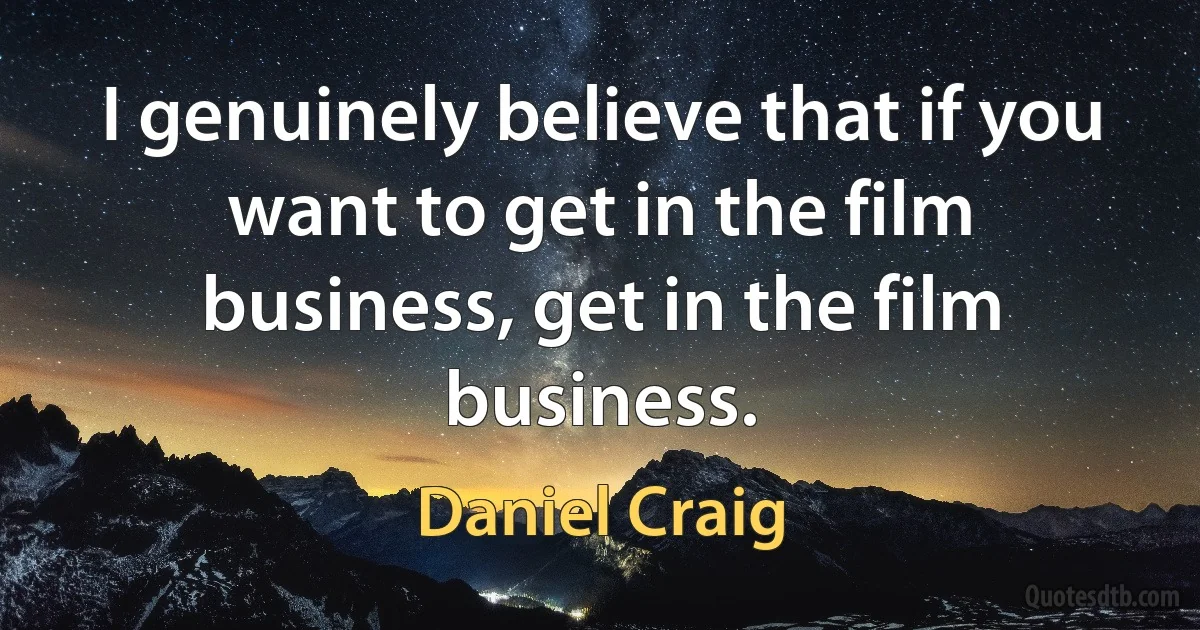 I genuinely believe that if you want to get in the film business, get in the film business. (Daniel Craig)