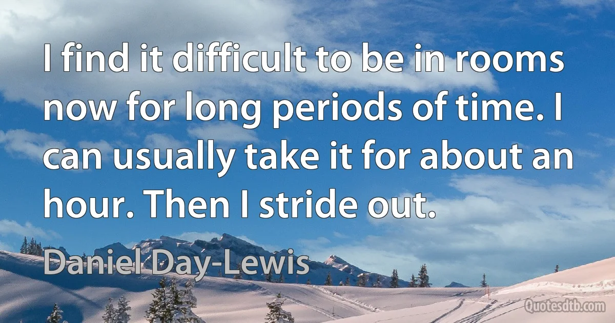 I find it difficult to be in rooms now for long periods of time. I can usually take it for about an hour. Then I stride out. (Daniel Day-Lewis)