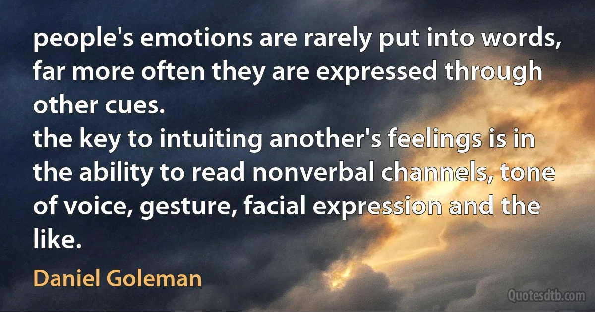 people's emotions are rarely put into words, far more often they are expressed through other cues.
the key to intuiting another's feelings is in the ability to read nonverbal channels, tone of voice, gesture, facial expression and the like. (Daniel Goleman)