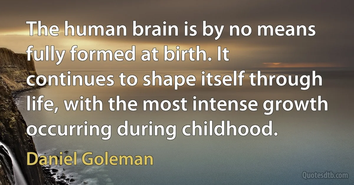 The human brain is by no means fully formed at birth. It continues to shape itself through life, with the most intense growth occurring during childhood. (Daniel Goleman)