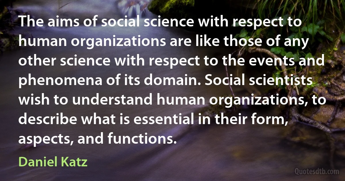 The aims of social science with respect to human organizations are like those of any other science with respect to the events and phenomena of its domain. Social scientists wish to understand human organizations, to describe what is essential in their form, aspects, and functions. (Daniel Katz)