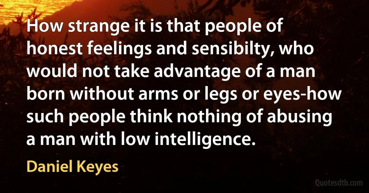 How strange it is that people of honest feelings and sensibilty, who would not take advantage of a man born without arms or legs or eyes-how such people think nothing of abusing a man with low intelligence. (Daniel Keyes)