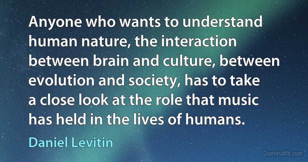 Anyone who wants to understand human nature, the interaction between brain and culture, between evolution and society, has to take a close look at the role that music has held in the lives of humans. (Daniel Levitin)