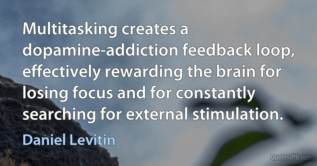 Multitasking creates a dopamine-addiction feedback loop, effectively rewarding the brain for losing focus and for constantly searching for external stimulation. (Daniel Levitin)