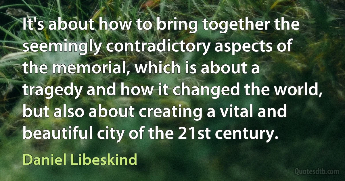 It's about how to bring together the seemingly contradictory aspects of the memorial, which is about a tragedy and how it changed the world, but also about creating a vital and beautiful city of the 21st century. (Daniel Libeskind)