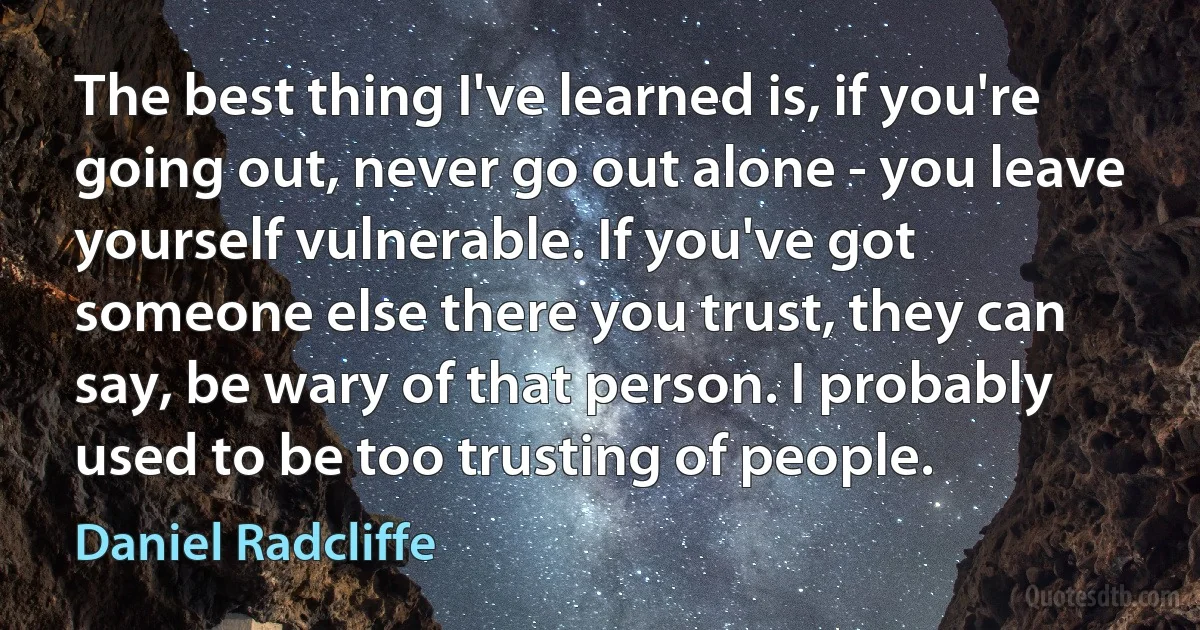 The best thing I've learned is, if you're going out, never go out alone - you leave yourself vulnerable. If you've got someone else there you trust, they can say, be wary of that person. I probably used to be too trusting of people. (Daniel Radcliffe)