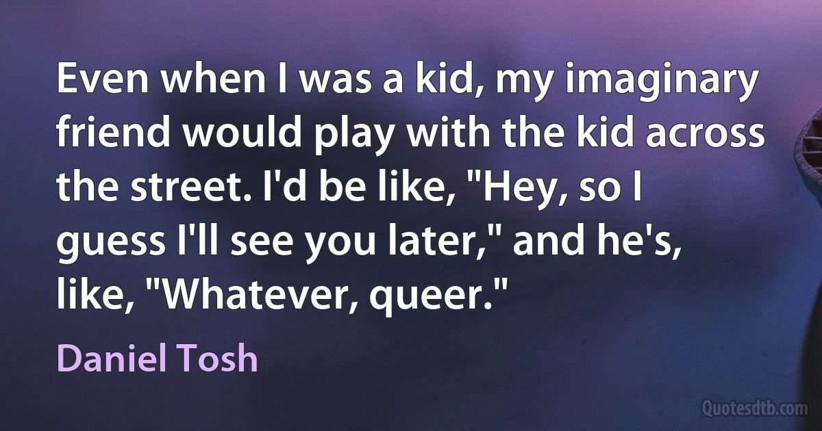 Even when I was a kid, my imaginary friend would play with the kid across the street. I'd be like, "Hey, so I guess I'll see you later," and he's, like, "Whatever, queer." (Daniel Tosh)