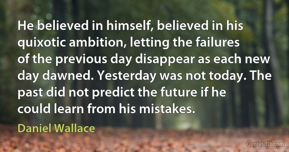 He believed in himself, believed in his quixotic ambition, letting the failures of the previous day disappear as each new day dawned. Yesterday was not today. The past did not predict the future if he could learn from his mistakes. (Daniel Wallace)