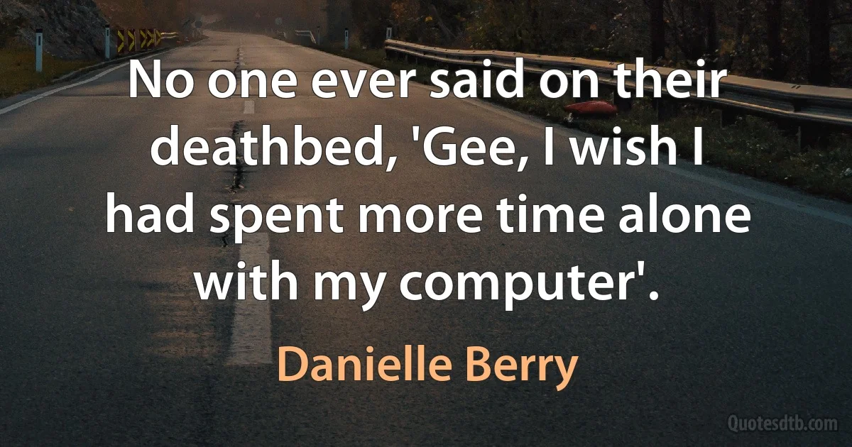 No one ever said on their deathbed, 'Gee, I wish I had spent more time alone with my computer'. (Danielle Berry)