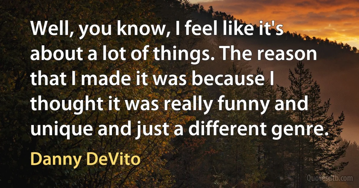 Well, you know, I feel like it's about a lot of things. The reason that I made it was because I thought it was really funny and unique and just a different genre. (Danny DeVito)