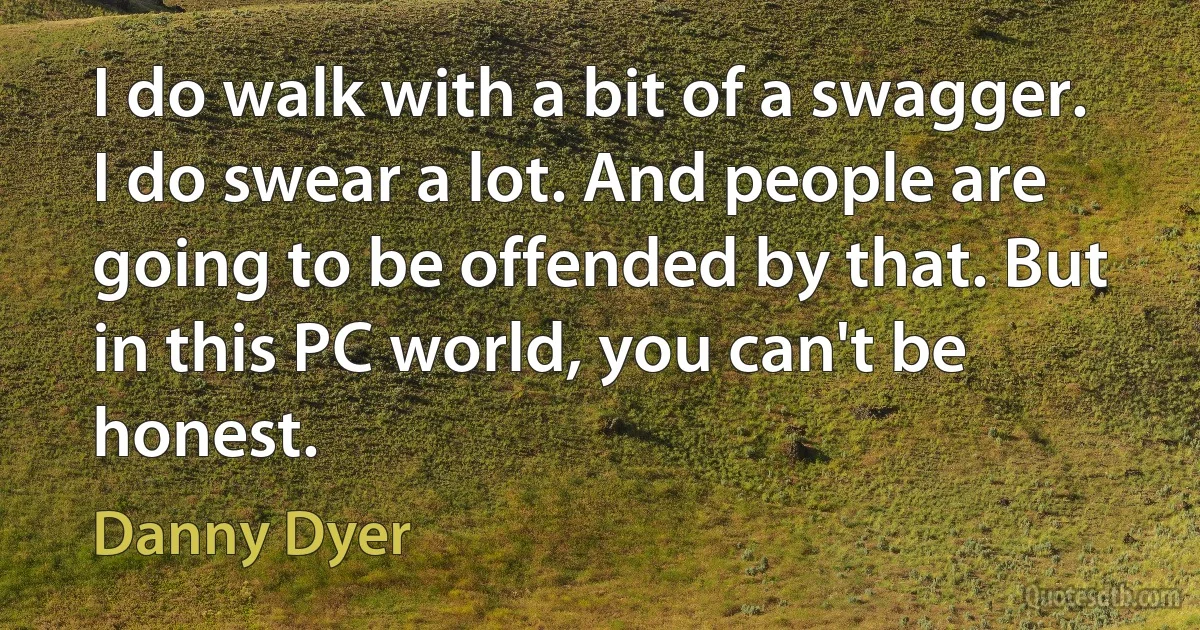 I do walk with a bit of a swagger. I do swear a lot. And people are going to be offended by that. But in this PC world, you can't be honest. (Danny Dyer)