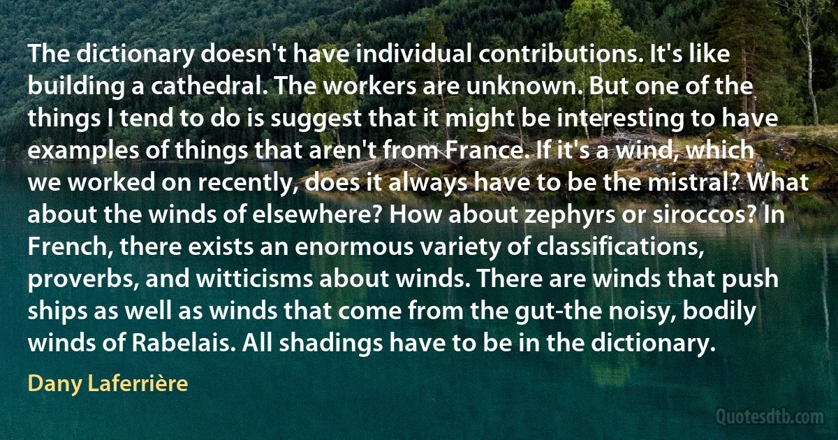 The dictionary doesn't have individual contributions. It's like building a cathedral. The workers are unknown. But one of the things I tend to do is suggest that it might be interesting to have examples of things that aren't from France. If it's a wind, which we worked on recently, does it always have to be the mistral? What about the winds of elsewhere? How about zephyrs or siroccos? In French, there exists an enormous variety of classifications, proverbs, and witticisms about winds. There are winds that push ships as well as winds that come from the gut-the noisy, bodily winds of Rabelais. All shadings have to be in the dictionary. (Dany Laferrière)