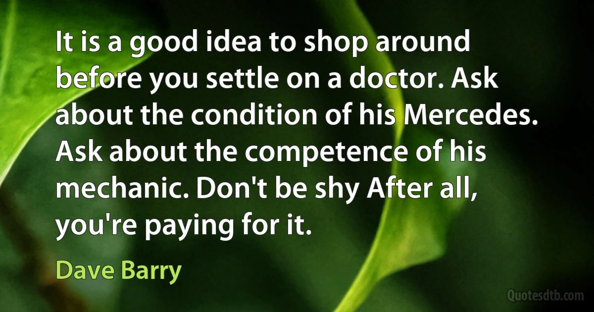 It is a good idea to shop around before you settle on a doctor. Ask about the condition of his Mercedes. Ask about the competence of his mechanic. Don't be shy After all, you're paying for it. (Dave Barry)