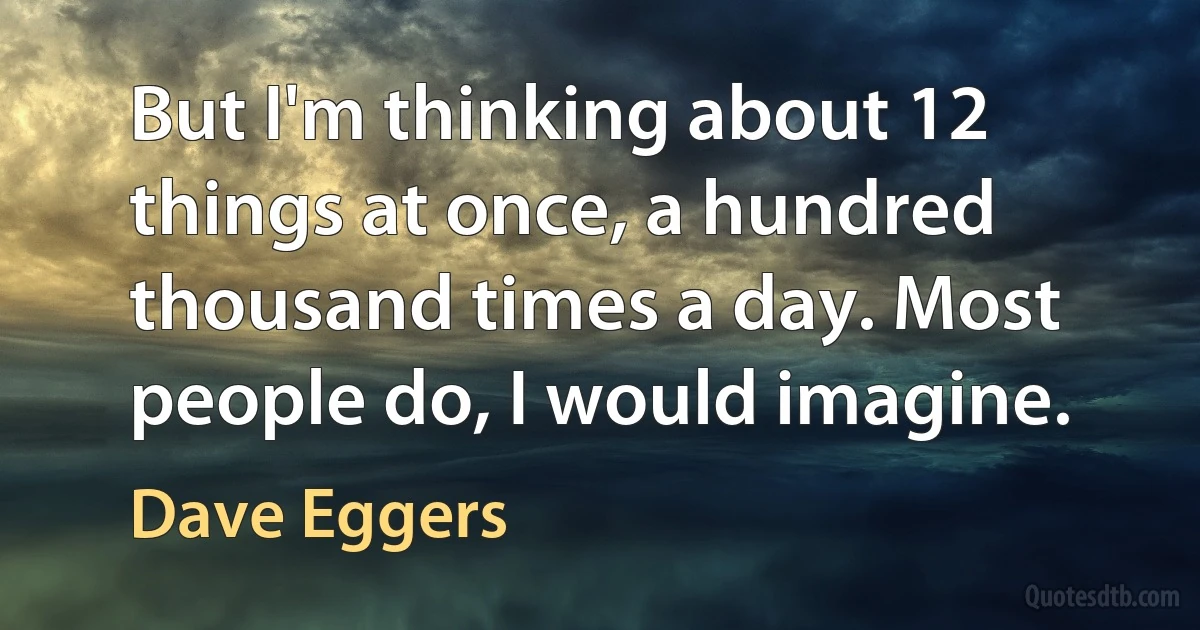 But I'm thinking about 12 things at once, a hundred thousand times a day. Most people do, I would imagine. (Dave Eggers)